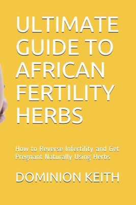 Ultimate Guide to African Fertility Herbs: How to Reverse Infertility and Get Pregnant Naturally Using Herbs by Keith, Dominion