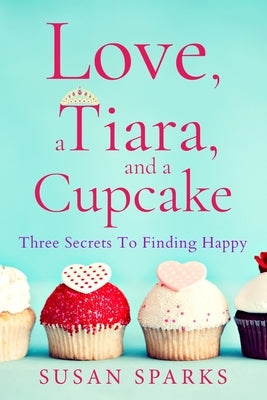 Love, a Tiara, and a Cupcake: Three Secrets to Finding Happy by Sparks, Susan