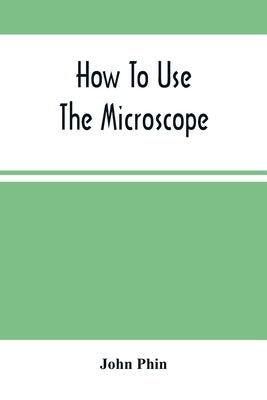 How To Use The Microscope; Being Practical Hints On The Selection And Use Of That Instrument, Intended For Beginners by Phin, John