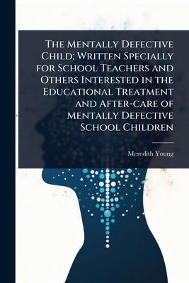 The Mentally Defective Child; Written Specially for School Teachers and Others Interested in the Educational Treatment and After-care of Mentally Defe by Young, Meredith