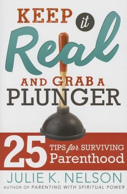 Keep It Real and Grab a Plunger: 25 Tips for Surviving Parenthood by Nelson, Julie, PH.D.