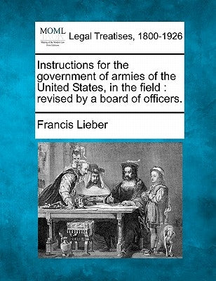 Instructions for the Government of Armies of the United States, in the Field: Revised by a Board of Officers. by Lieber, Francis