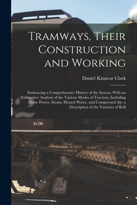 Tramways, Their Construction and Working: Embracing a Comprehensive History of the System, With an Exhaustive Analysis of the Various Modes of Tractio by Clark, Daniel Kinnear