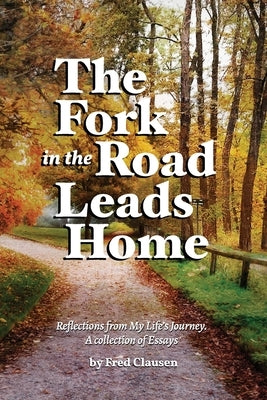 The Fork in the Road Leads Home: Reflections From My Life's Journeys...A Collection of Essays by Clausen, Charles Fred