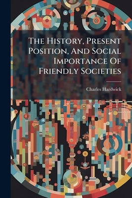 The History, Present Position, And Social Importance Of Friendly Societies by Hardwick, Charles