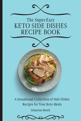 The Super-Easy Keto Side Dishes Recipe Book: A Sensational Collection of Side Dishes Recipes for Your Keto Meals by Booth, Sebastian