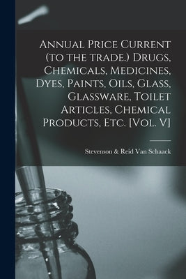 Annual Price Current (to the Trade.) Drugs, Chemicals, Medicines, Dyes, Paints, Oils, Glass, Glassware, Toilet Articles, Chemical Products, Etc. [Vol. by Van Schaack, Stevenson &. Reid