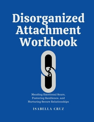 Disorganized Attachment Workbook: Mending Emotional Scars, Fostering Resilience, and Nurturing Secure Relationships by Cruz, Isabella