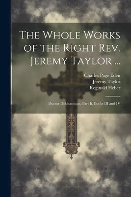 The Whole Works of the Right Rev. Jeremy Taylor ...: Ductor Dubitantium, Part Ii, Books III and IV by Taylor, Jeremy