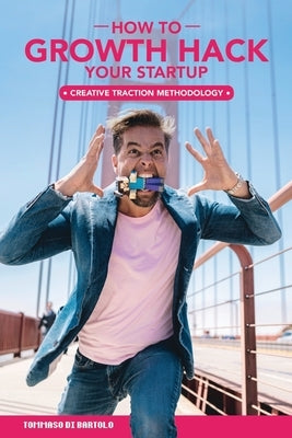 Growth Hack Your Startup: How 'Creative Traction Methodology' Gets Innovators Traction by Di Bartolo, Tommaso