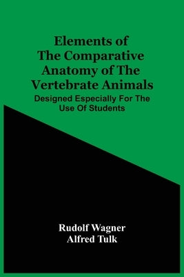 Elements Of The Comparative Anatomy Of The Vertebrate Animals; Designed Especially For The Use Of Students by Wagner, Rudolf