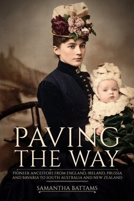 Paving the Way: Pioneer Ancestors from England, Ireland, Prussia and Bavaria to South Australia and New Zealand by Battams, Samantha