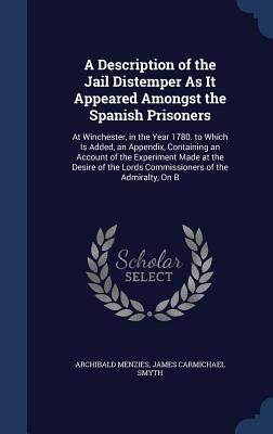 A Description of the Jail Distemper As It Appeared Amongst the Spanish Prisoners: At Winchester, in the Year 1780. to Which Is Added, an Appendix, Con by Menzies, Archibald