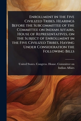 Enrollment in the Five Civilized Tribes. Hearings Before the Subcommittee of the Committee on Indian Affairs, House of Representatives, on the Subject by United States Congress House Commi