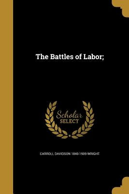 The Battles of Labor; by Wright, Carroll Davidson 1840-1909