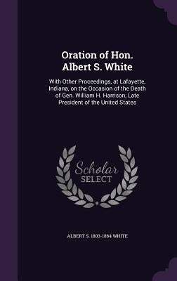 Oration of Hon. Albert S. White: With Other Proceedings, at Lafayette, Indiana, on the Occasion of the Death of Gen. William H. Harrison, Late Preside by White, Albert S. 1803-1864