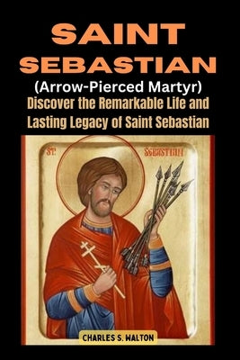 Saint Sebastian (Arrow-Pierced Martyr): Discover the Remarkable Life and Lasting Legacy of Saint Sebastian by Walton, Charles S.