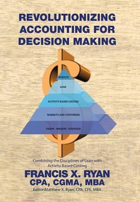 Revolutionizing Accounting for Decision Making: Combining the Disciplines of Lean with Activity Based Costing by Francis X. Ryan, Cpa Cgma