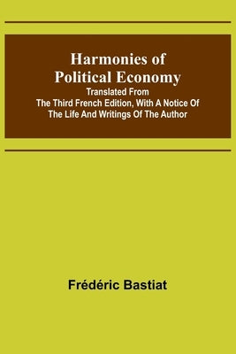 Harmonies of Political Economy; Translated from the Third French Edition, with a Notice of the Life and Writings of the Author by Bastiat, Frédéric