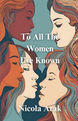 To All The Women I've Known: Poems on: love, feminism, friendship, sisterhood, mother-daughter relationships and more by Arak, Nicola