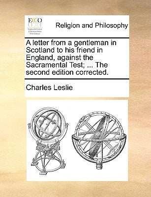 A letter from a gentleman in Scotland to his friend in England, against the Sacramental Test; ... The second edition corrected. by Leslie, Charles
