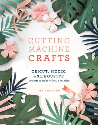 Cutting Machine Crafts with Your Cricut, Sizzix, or Silhouette: Die Cutting Machine Projects to Make with 60 Svg Files by Griffith, Lia