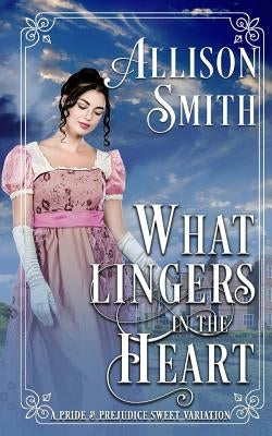 What Lingers in the Heart: A Pride & Prejudice Sweet Variation by Smith, Allison