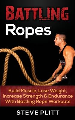 Battling Ropes: Build Muscle, Lose Weight, Increase Strength & Endurance with Battling Rope Workouts by Plitt, Steve