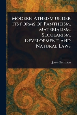 Modern Atheism Under Its Forms of Pantheism, Materialism, Secularism, Development, and Natural Laws by Buchanan, James