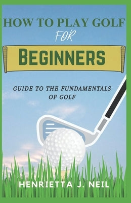 How to Play Golf for Beginners: Guide to the Fundamentals of Golf by J. Neil, Henrietta