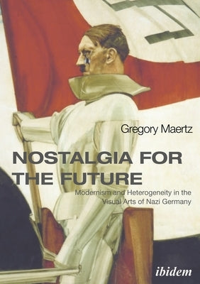 Nostalgia for the Future: Modernism and Heterogeneity in the Visual Arts of Nazi Germany by Maertz, Gregory