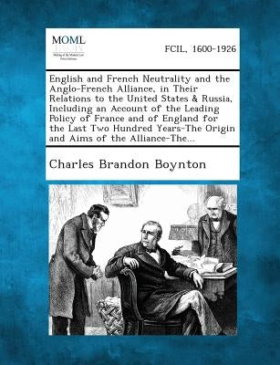 English and French Neutrality and the Anglo-French Alliance, in Their Relations to the United States & Russia, Including an Account of the Leading Pol by Boynton, Charles Brandon