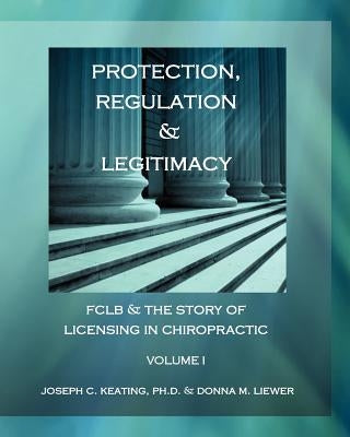 Protection, Regulation & Legitimacy: FCLB & the Story of Licensing in Chiropractic - Volume I by Liewer, Donna M.