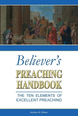 Believer's Preaching Handbook: The Ten Elements of Excellent Preaching by Wilson, Andrew W.