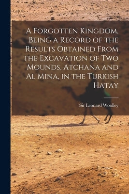 A Forgotten Kingdom, Being a Record of the Results Obtained From the Excavation of Two Mounds, Atchana and Al Mina, in the Turkish Hatay by Woolley, Leonard