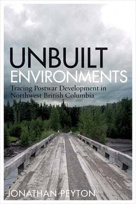Unbuilt Environments: Tracing Postwar Development in Northwest British Columbia by Peyton, Jonathan