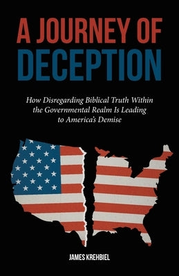 A Journey of Deception: How Disregarding Biblical Truth Within the Governmental Realm Is Leading to America's Demise by Krehbiel, James