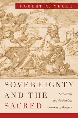 Sovereignty and the Sacred: Secularism and the Political Economy of Religion by Yelle, Robert A.
