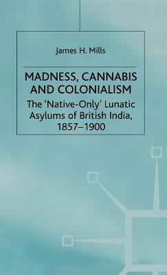 Madness, Cannabis and Colonialism: The 'Native Only' Lunatic Asylums of British India 1857-1900 by Mills, J.