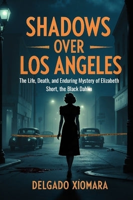 Shadows Over Los Angeles: The Life, Death and Enduring Mystery of Elizabeth Short, the Black Dahlia by Xiomara, Delgado