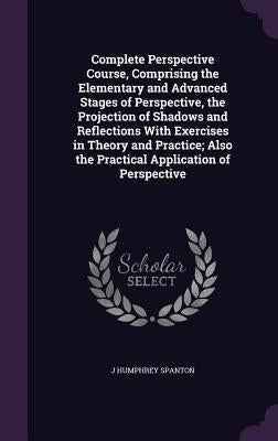 Complete Perspective Course, Comprising the Elementary and Advanced Stages of Perspective, the Projection of Shadows and Reflections With Exercises in by Spanton, J. Humphrey
