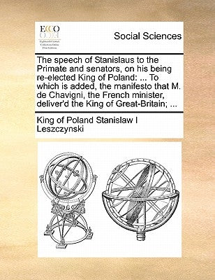 The speech of Stanislaus to the Primate and senators, on his being re-elected King of Poland: ... To which is added, the manifesto that M. de Chavigni by Stanislaw I. Leszczynski, King Of Poland