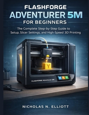 Flashforge Adventurer 5M For Beginners: The Complete Step-by-Step Guide to Setup, Slicer Settings, and High-Speed 3D Printing by Elliott, Nicholas N.