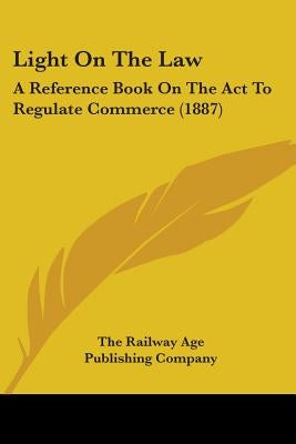 Light On The Law: A Reference Book On The Act To Regulate Commerce (1887) by The Railway Age Publishing Company