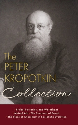 The Peter Kropotkin Collection: Fields, Factories, and Workshops, Mutual Aid, The Conquest of Bread, The Place of Anarchism in Socialistic Evolution by Kropotkin, Peter