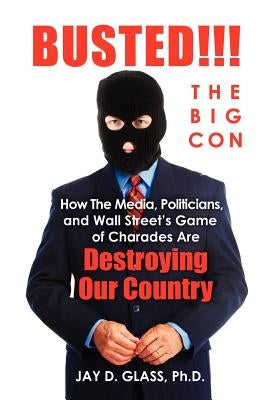 Busted! The Big Con: How the Media, Politicians, and Wall Street's Game of Charades Are Destroying Our Country by Glass Ph. D., Jay D.