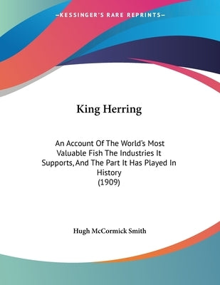 King Herring: An Account Of The World's Most Valuable Fish The Industries It Supports, And The Part It Has Played In History (1909) by Smith, Hugh McCormick