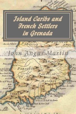 Island Caribs and French Settlers in Grenada: 1498 - 1763 by Martin, John Angus