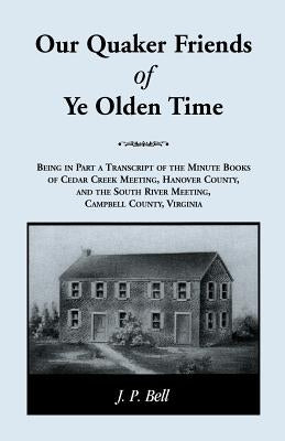 Our Quaker Friends of Ye Olden Time: Being In Part A Transcript Of The Minute Books of Cedar Creek Meeting, Hanover County, And the South River Meetin by Bell, J. P.
