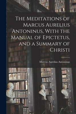 The Meditations of Marcus Aurelius Antoninus, With the Manual of Epictetus, and a Summary of Christi by Antoninus, Marcus Aurelius